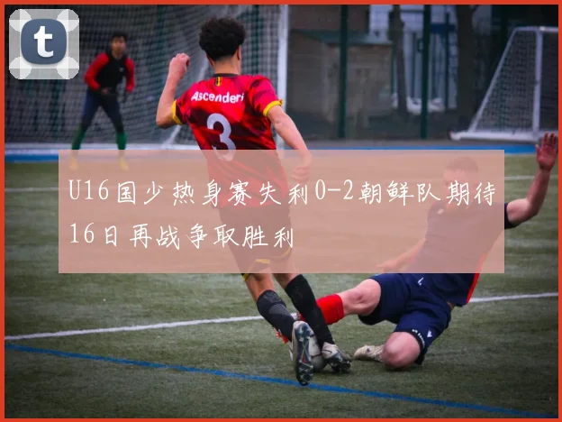 U16国少热身赛失利0-2朝鲜队期待16日再战争取胜利