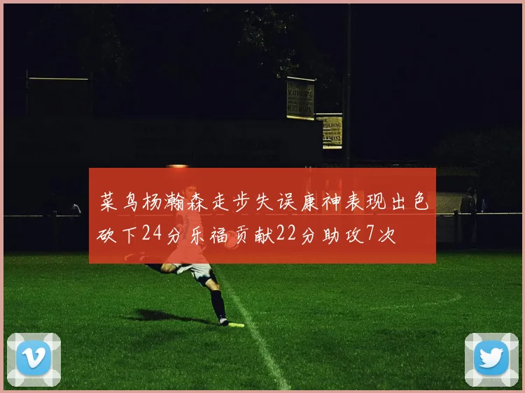 菜鸟杨瀚森走步失误康神表现出色砍下24分乐福贡献22分助攻7次