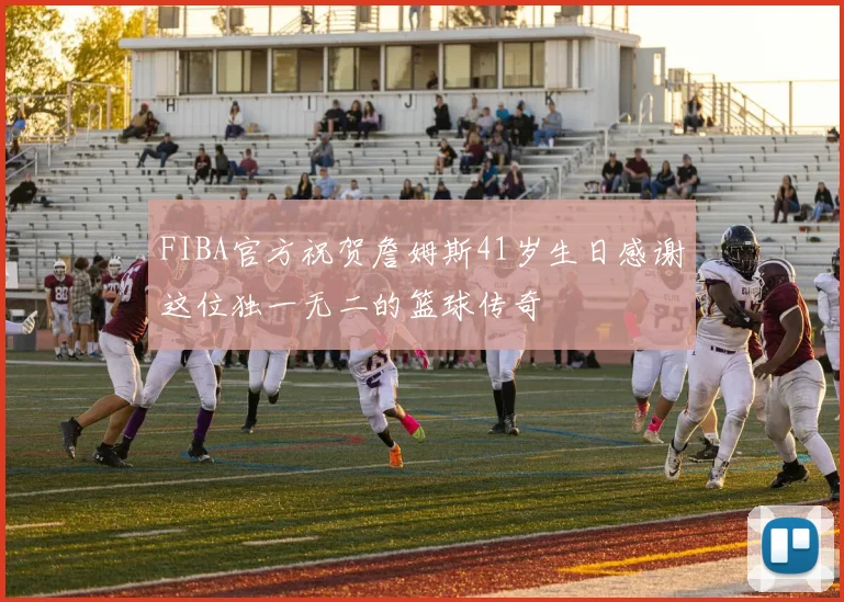 FIBA官方祝贺詹姆斯41岁生日感谢这位独一无二的篮球传奇