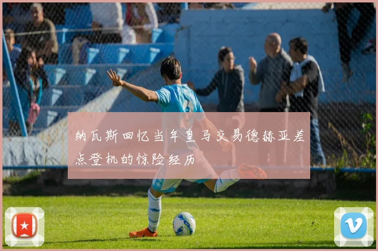 纳瓦斯回忆当年皇马交易德赫亚差点登机的惊险经历