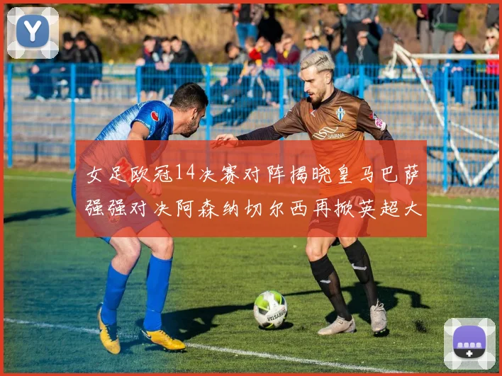 女足欧冠14决赛对阵揭晓皇马巴萨强强对决阿森纳切尔西再掀英超大战