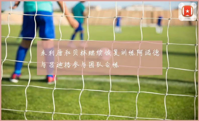 米利唐和贝林继续恢复训练阿诺德与吕迪格参与团队合练