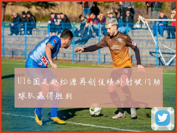 U16国足赵松源再创佳绩补射破门助球队赢得胜利