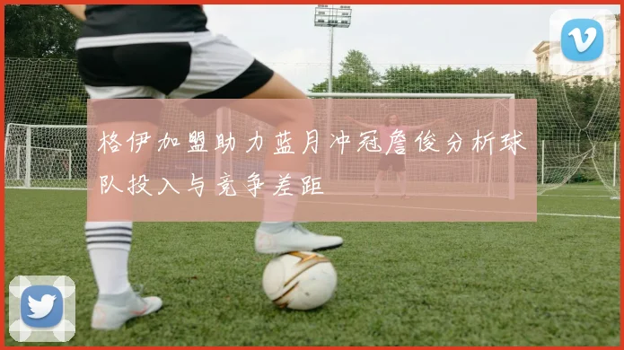 格伊加盟助力蓝月冲冠詹俊分析球队投入与竞争差距