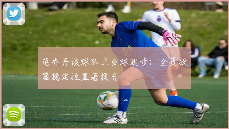 范乔丹谈球队三分球进步：全员投篮稳定性显著提升