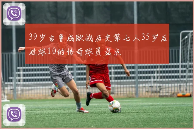 39岁吉鲁成欧战历史第七人35岁后进球10的传奇球员盘点
