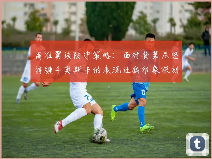 高准翼谈防守策略：面对费莱尼坚持缠斗奥斯卡的表现让我印象深刻