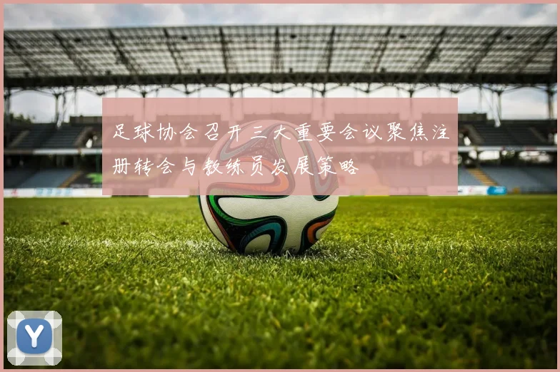 足球协会召开三大重要会议聚焦注册转会与教练员发展策略