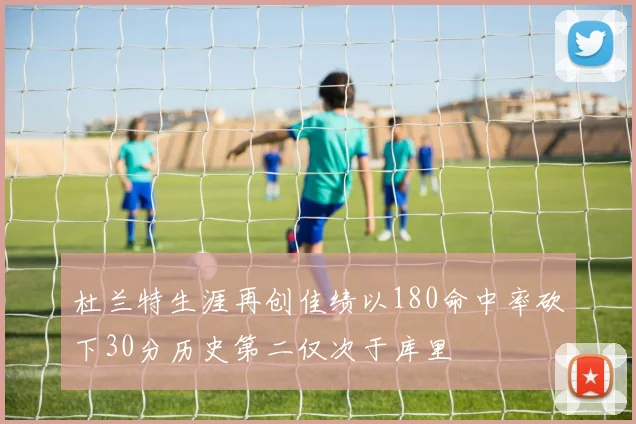 杜兰特生涯再创佳绩以180命中率砍下30分历史第二仅次于库里