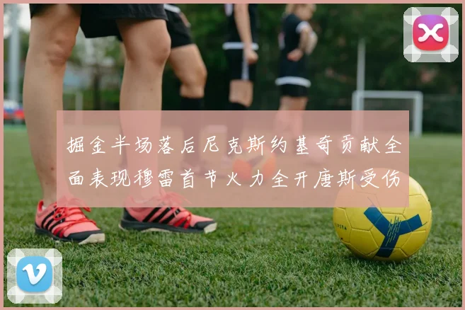 掘金半场落后尼克斯约基奇贡献全面表现穆雷首节火力全开唐斯受伤拼搏不止