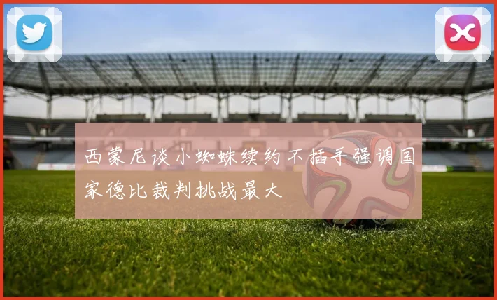 西蒙尼谈小蜘蛛续约不插手强调国家德比裁判挑战最大