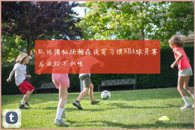 队记揭秘杨瀚森夜宵习惯NBA球员赛后放松不加练