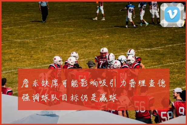 詹东缺席可能影响吸引力普理查德强调球队目标仍是赢球