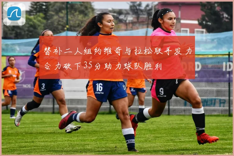 替补二人组约维奇与拉松联手发力合力砍下35分助力球队胜利