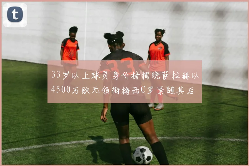 33岁以上球员身价榜揭晓萨拉赫以4500万欧元领衔梅西C罗紧随其后