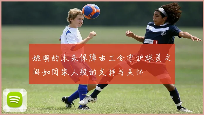 姚明的未来保障由工会守护球员之间如同家人般的支持与关怀