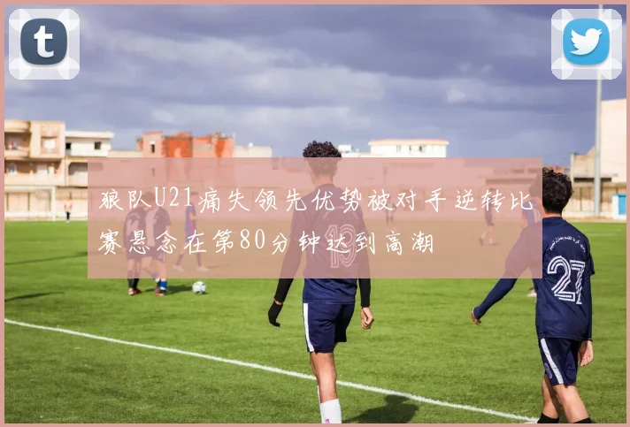 狼队U21痛失领先优势被对手逆转比赛悬念在第80分钟达到高潮