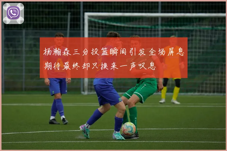杨瀚森三分投篮瞬间引发全场屏息期待最终却只换来一声叹息