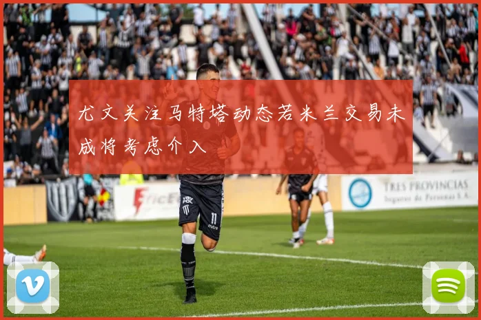 尤文关注马特塔动态若米兰交易未成将考虑介入