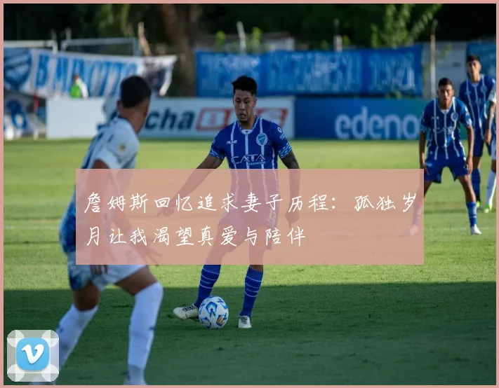 詹姆斯回忆追求妻子历程：孤独岁月让我渴望真爱与陪伴