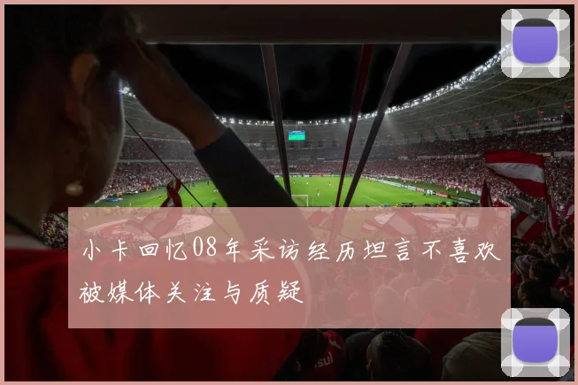 小卡回忆08年采访经历坦言不喜欢被媒体关注与质疑