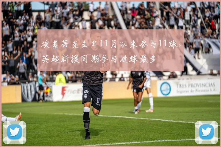 埃基蒂克去年11月以来参与11球，英超新援同期参与进球最多