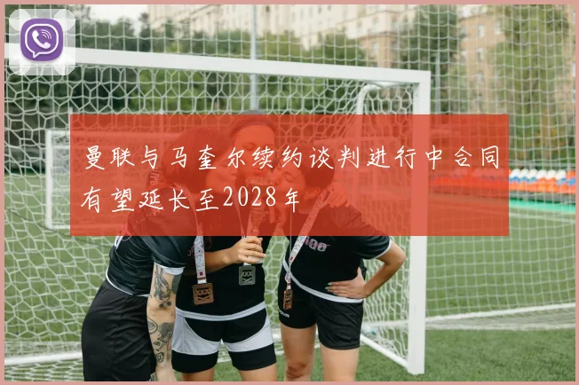 曼联与马奎尔续约谈判进行中合同有望延长至2028年