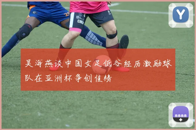 吴海燕谈中国女足低谷经历激励球队在亚洲杯争创佳绩