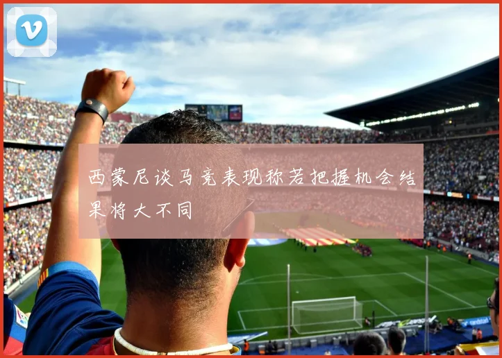 西蒙尼谈马竞表现称若把握机会结果将大不同