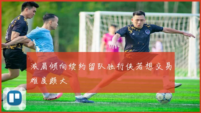 浓眉倾向续约留队独行侠若想交易难度颇大