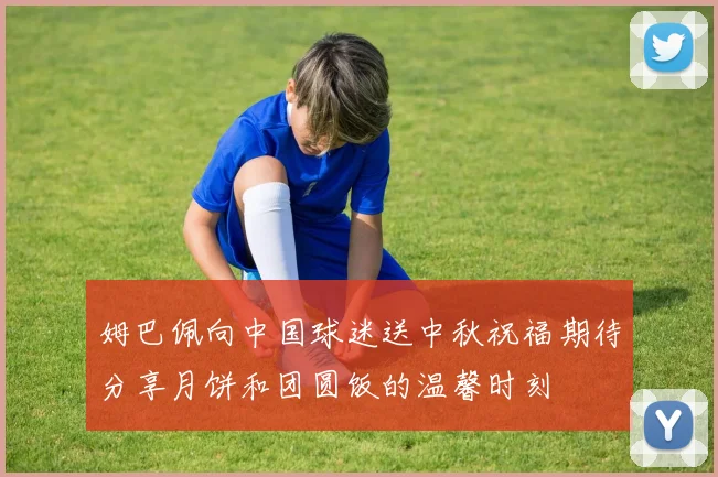 姆巴佩向中国球迷送中秋祝福期待分享月饼和团圆饭的温馨时刻