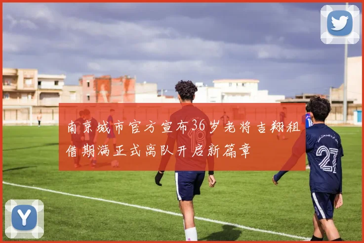 南京城市官方宣布36岁老将吉翔租借期满正式离队开启新篇章