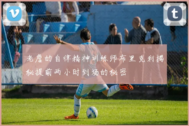 老詹的自律精神训练师布里克利揭秘提前两小时到场的秘密