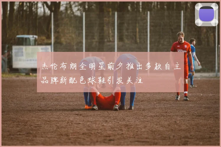 杰伦布朗全明星前夕推出多款自主品牌新配色球鞋引发关注