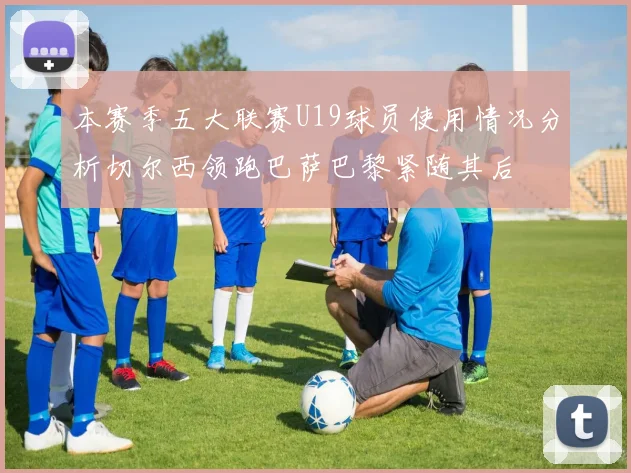 本赛季五大联赛U19球员使用情况分析切尔西领跑巴萨巴黎紧随其后